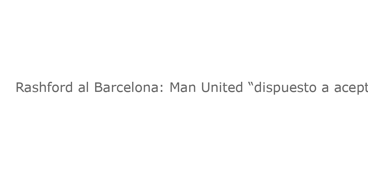 Rashford al Barcelona: Man United “dispuesto a aceptar” propuesta underwhelming