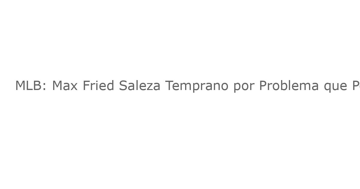 MLB: Max Fried Saleza Temprano por Problema que Podría Llevarlo a la Lista de Lesionados