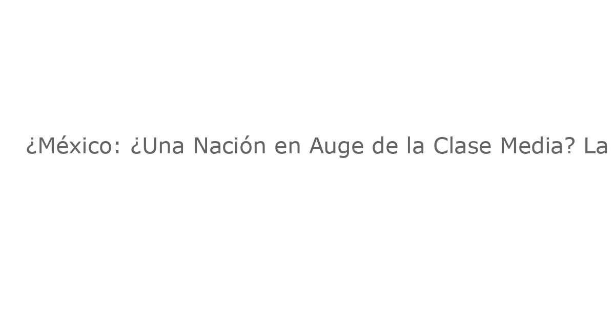 ¿México: ¿Una Nación en Auge de la Clase Media? La Ilusión de la Ciudad de México