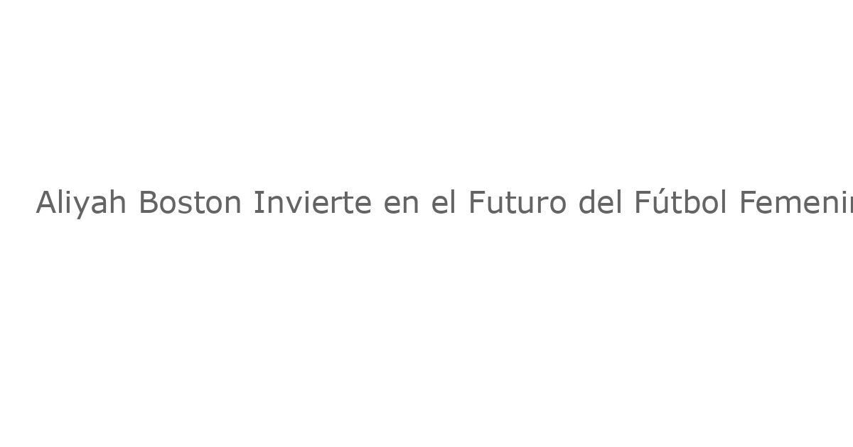 Aliyah Boston Invierte en el Futuro del Fútbol Femenino con la Creación de Boston Legacy FC