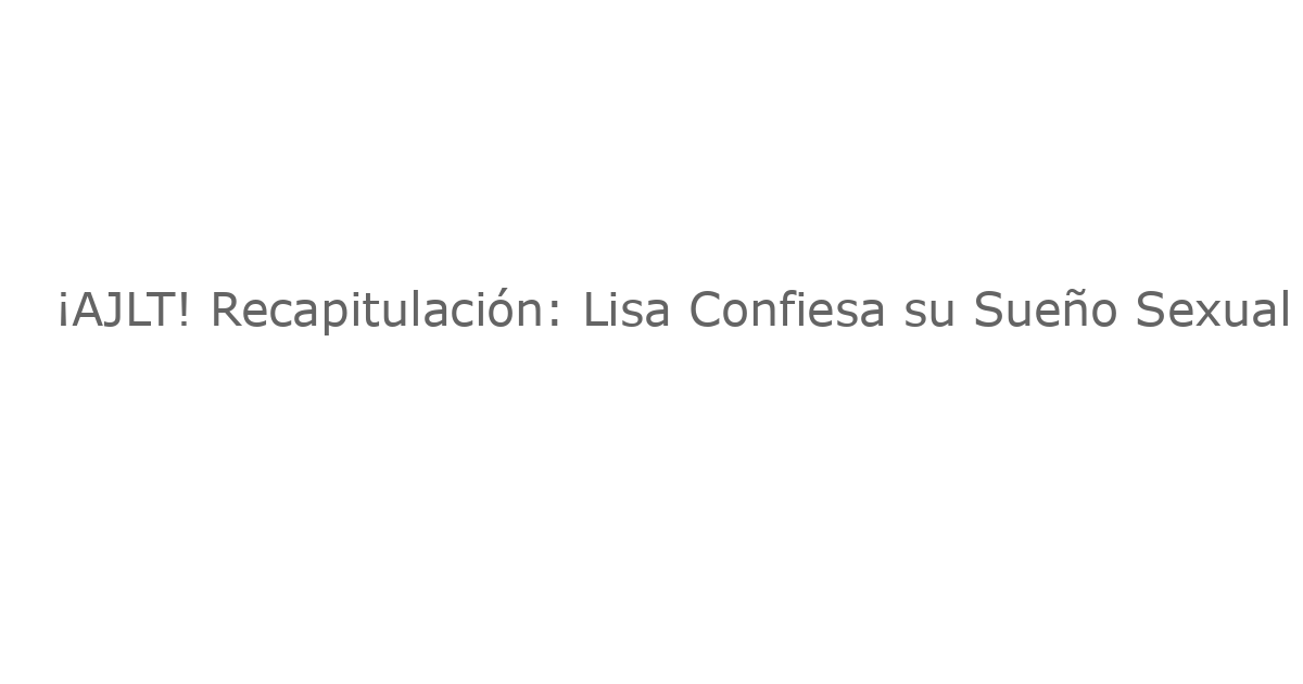 ¡AJLT! Recapitulación: Lisa Confiesa su Sueño Sexual con su “Crush” Laboral