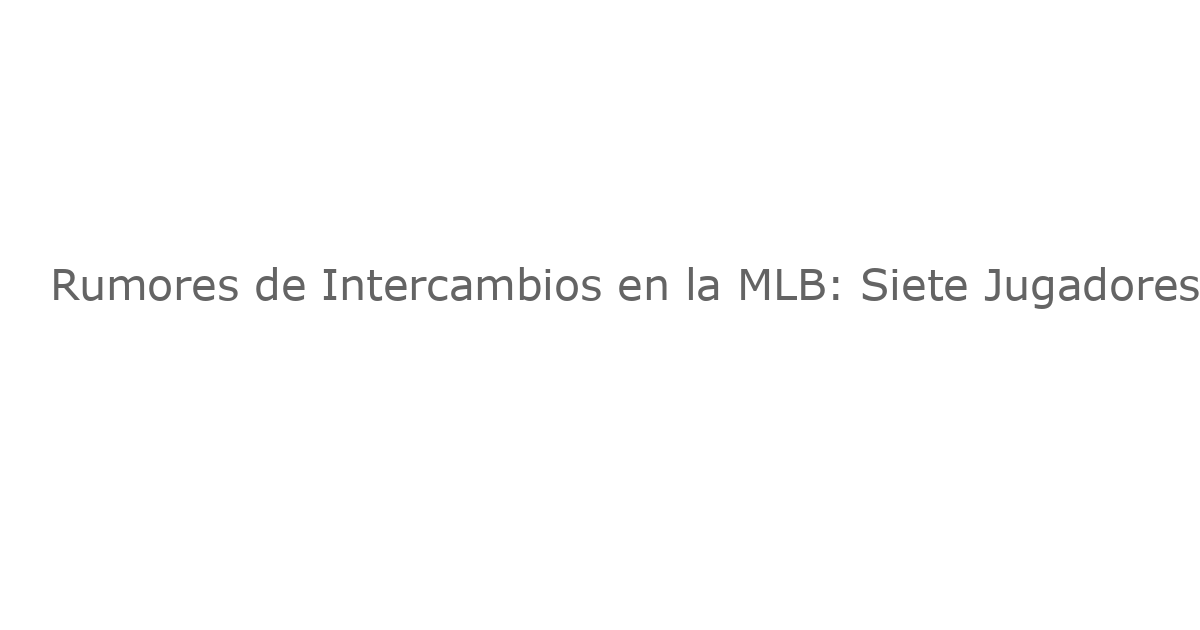 Rumores de Intercambios en la MLB: Siete Jugadores con Probabilidad de Cambiar de Equipo