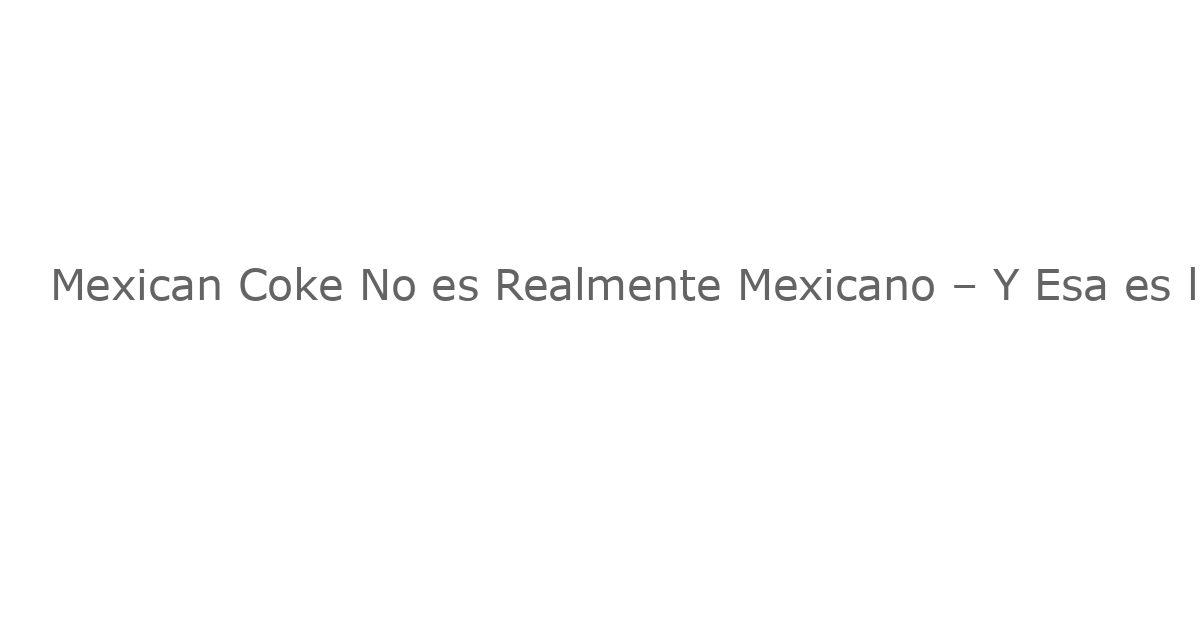 Mexican Coke No es Realmente Mexicano – Y Esa es la Idea