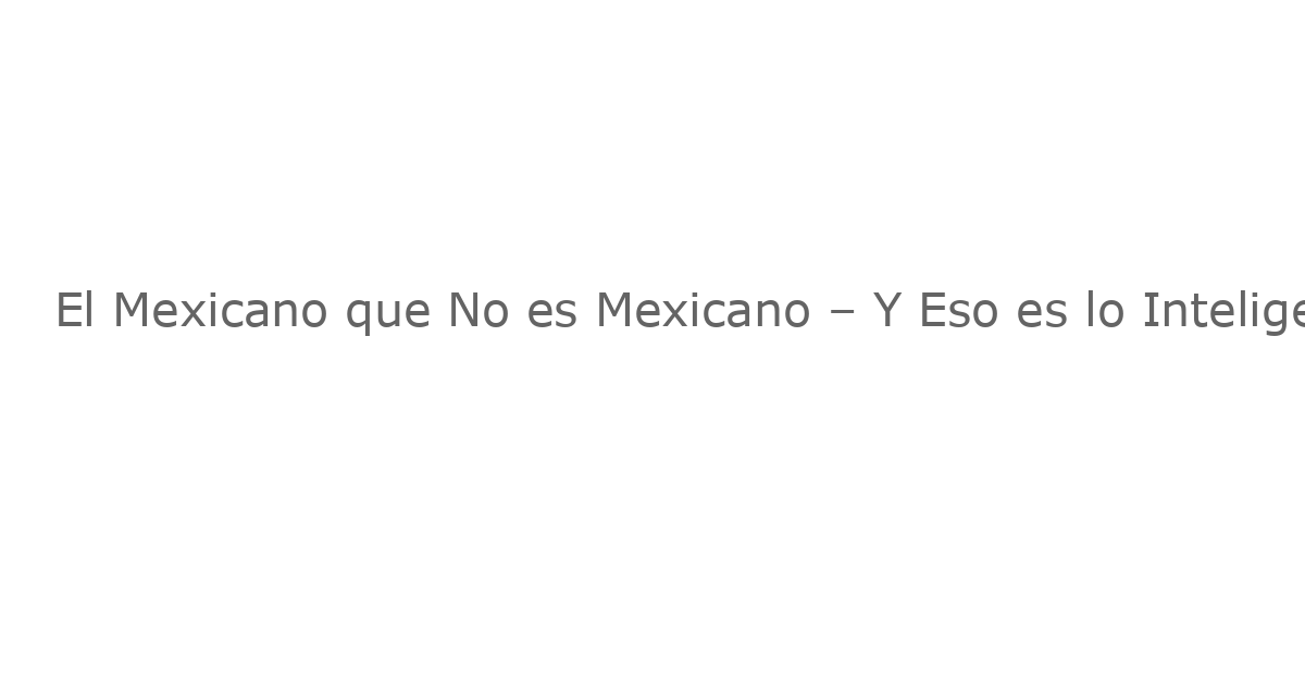 El Mexicano que No es Mexicano – Y Eso es lo Inteligente