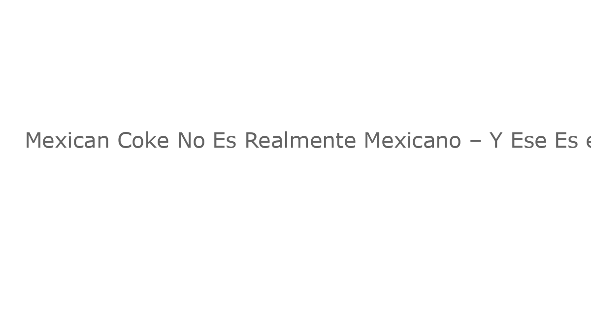 Mexican Coke No Es Realmente Mexicano – Y Ese Es el Punto