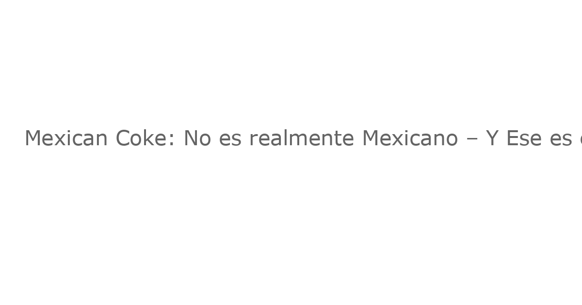 Mexican Coke: No es realmente Mexicano – Y Ese es el Punto