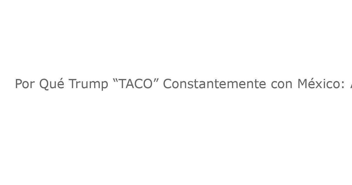Por Qué Trump “TACO” Constantemente con México: Análisis del Estrategia de Presión Comercial