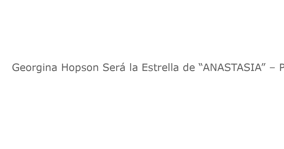 Georgina Hopson Será la Estrella de “ANASTASIA” – Premier en Australia