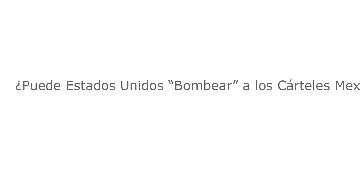 ¿Puede Estados Unidos “Bombear” a los Cárteles Mexicanos? Un Análisis de la Propuesta