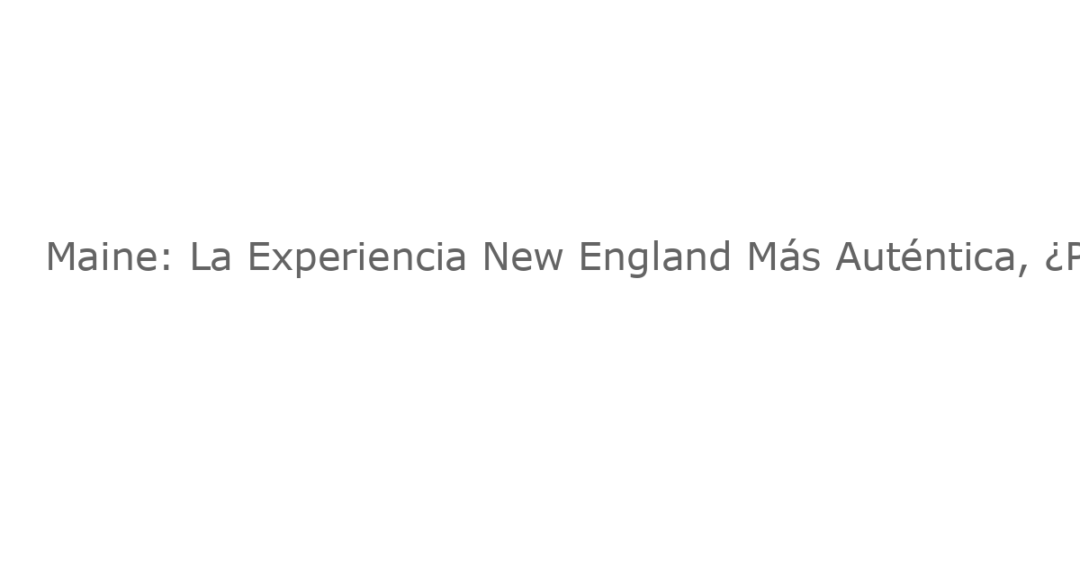 Maine: La Experiencia New England Más Auténtica, ¿Por Qué Un Viaje Ahora?