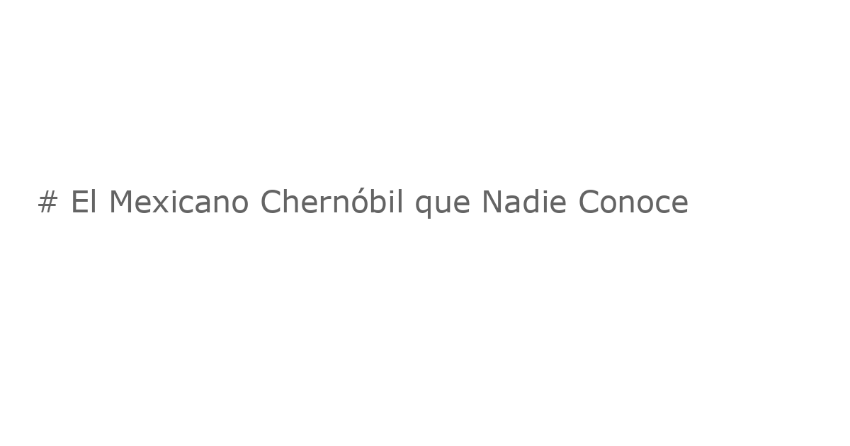 # El Mexicano Chernóbil que Nadie Conoce
