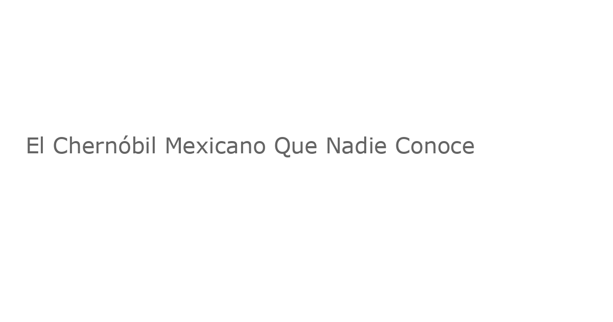 El Chernóbil Mexicano Que Nadie Conoce