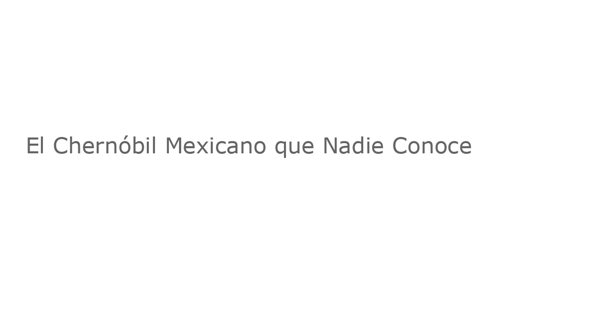 El Chernóbil Mexicano que Nadie Conoce