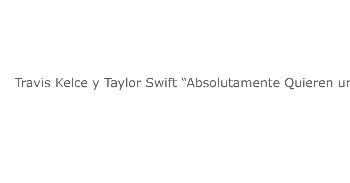 Travis Kelce y Taylor Swift “Absolutamente Quieren una Familia”: Fuente