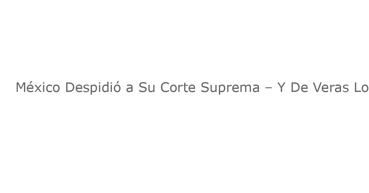 México Despidió a Su Corte Suprema – Y De Veras Lo Hizo