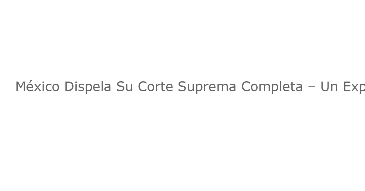 México Dispela Su Corte Suprema Completa – Un Experimento Democrático Sin Precedentes