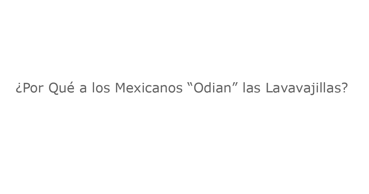 ¿Por Qué a los Mexicanos “Odian” las Lavavajillas?
