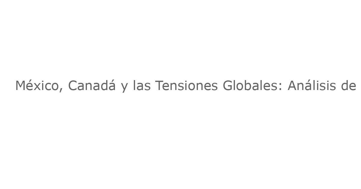 México, Canadá y las Tensiones Globales: Análisis de Noticias Recientes
