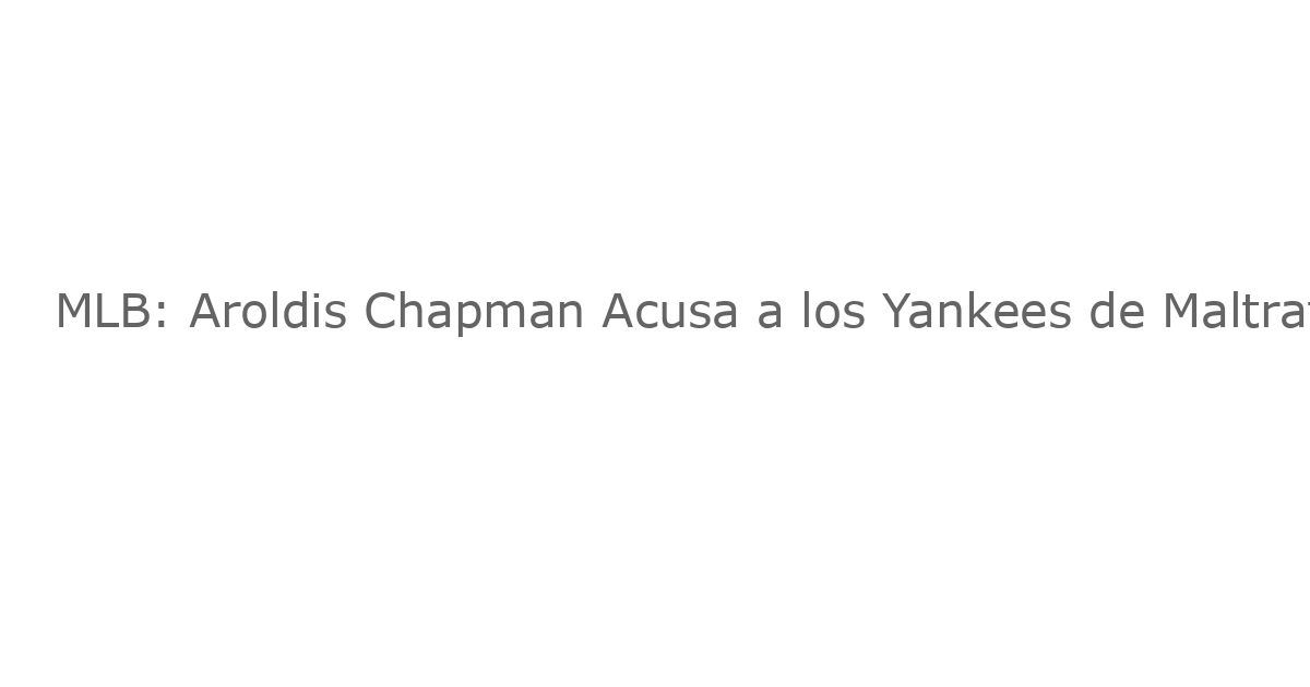 MLB: Aroldis Chapman Acusa a los Yankees de Maltrato y Responde con un Mensaje Fuerte de Nueva York