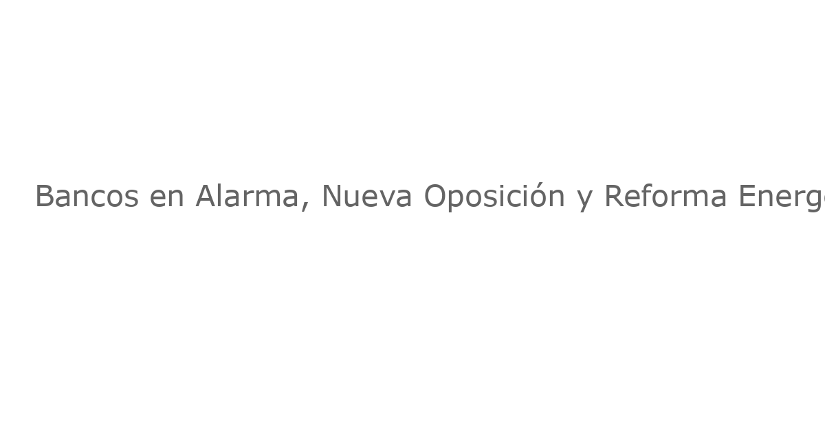 Bancos en Alarma, Nueva Oposición y Reforma Energética: El Panorama Económico Mexicano se Vuelve más Complejo