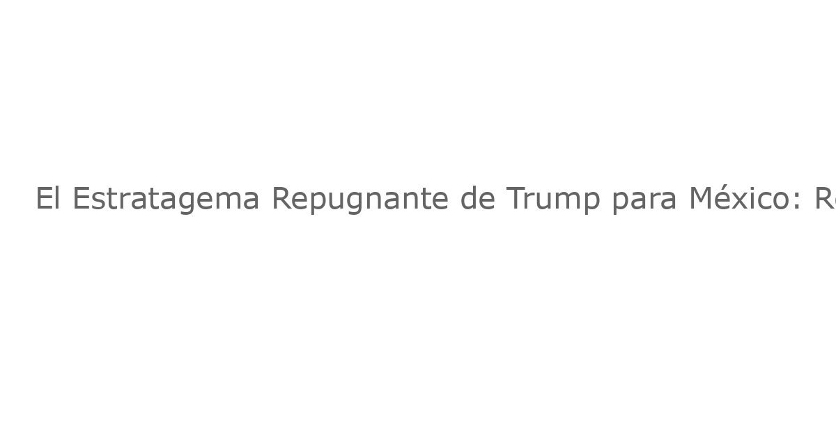El Estratagema Repugnante de Trump para México: Reabriendo las Negociaciones Comerciales