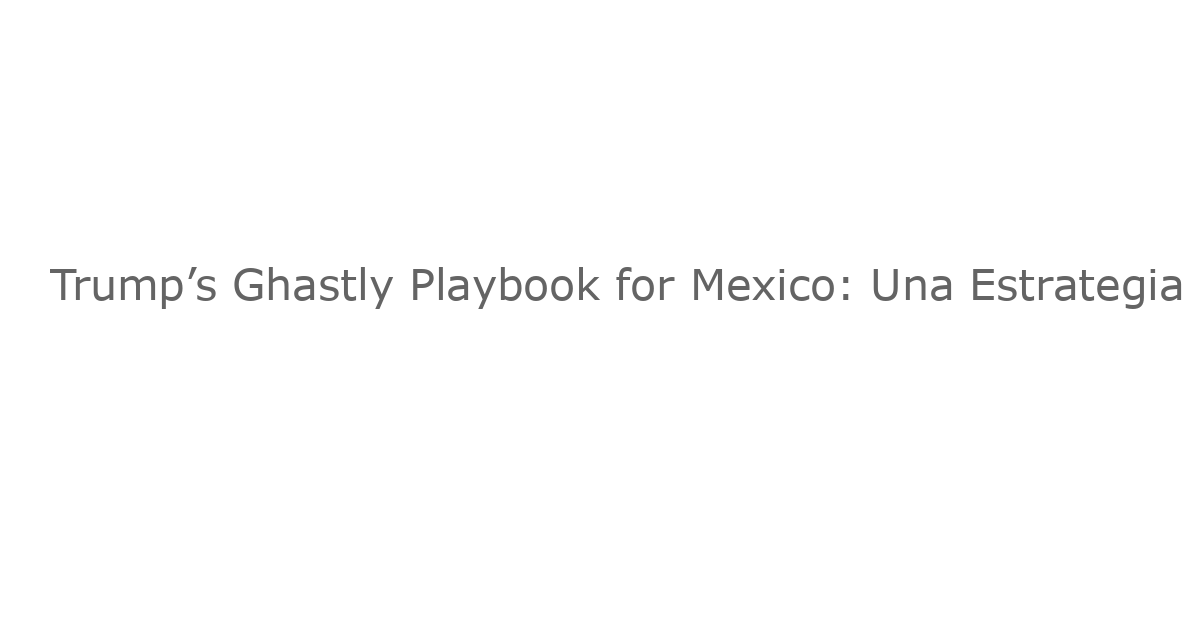 Trump’s Ghastly Playbook for Mexico: Una Estrategia de Presión que Amenaza la Relación Comercial