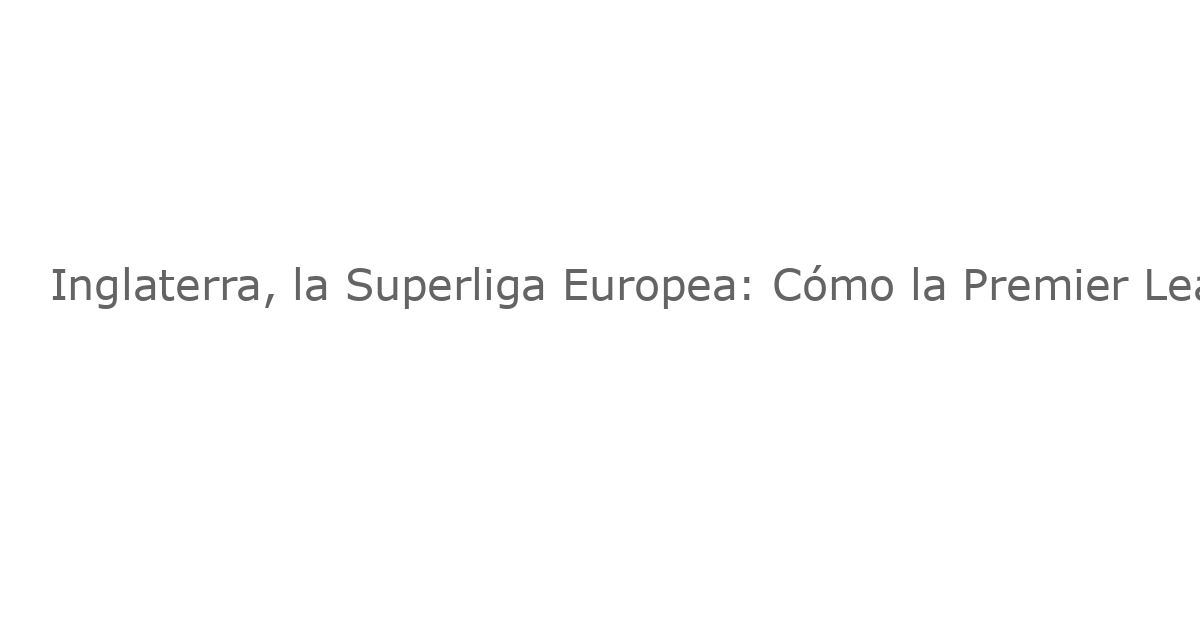 Inglaterra, la Superliga Europea: Cómo la Premier League Domina la Elite del Fútbol