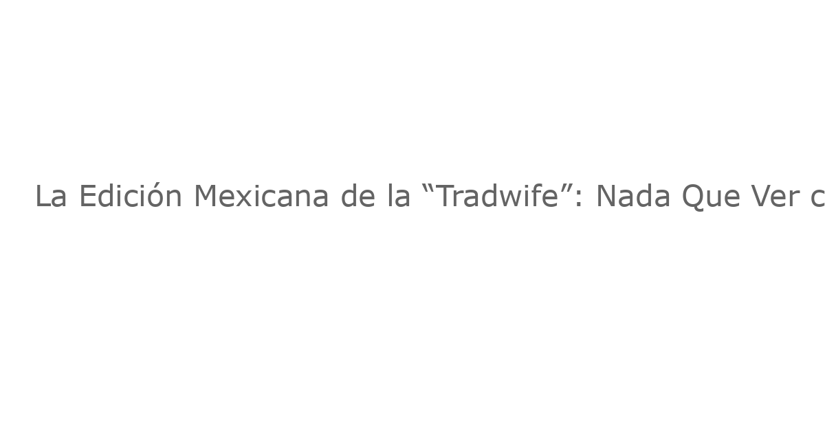 La Edición Mexicana de la “Tradwife”: Nada Que Ver con lo que Conoces