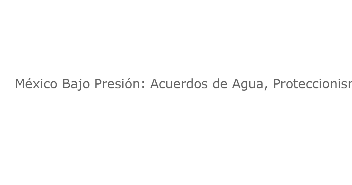 México Bajo Presión: Acuerdos de Agua, Proteccionismo y la Influencia del Crimen Organizado