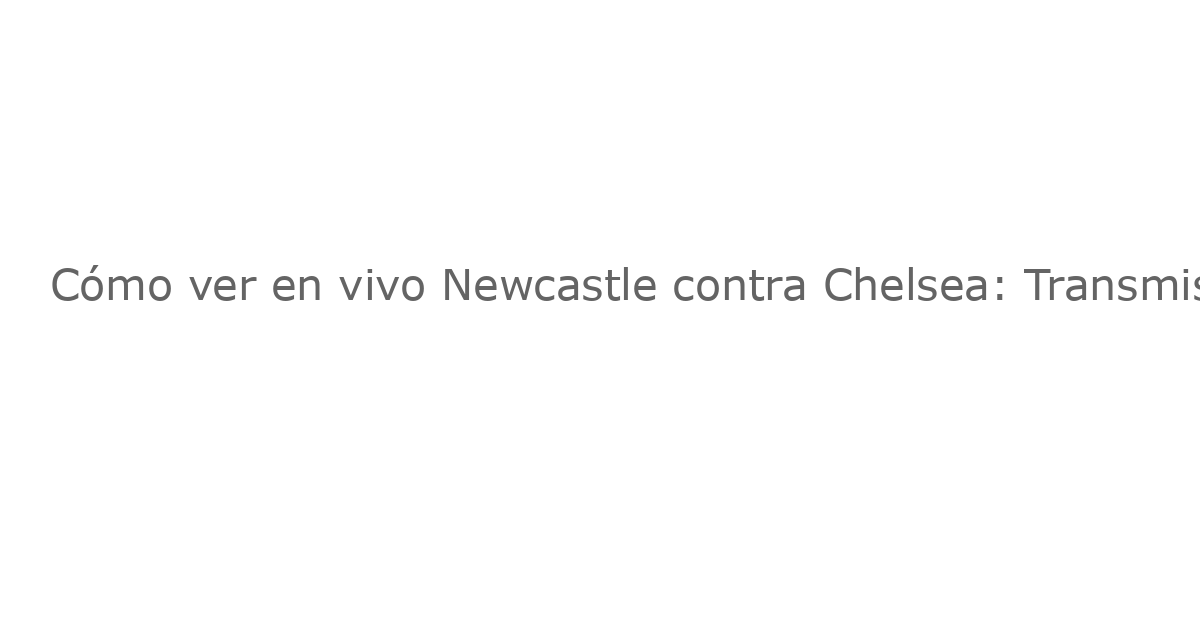 Cómo ver en vivo Newcastle contra Chelsea: Transmisión, canal de televisión, noticias del equipo y predicción