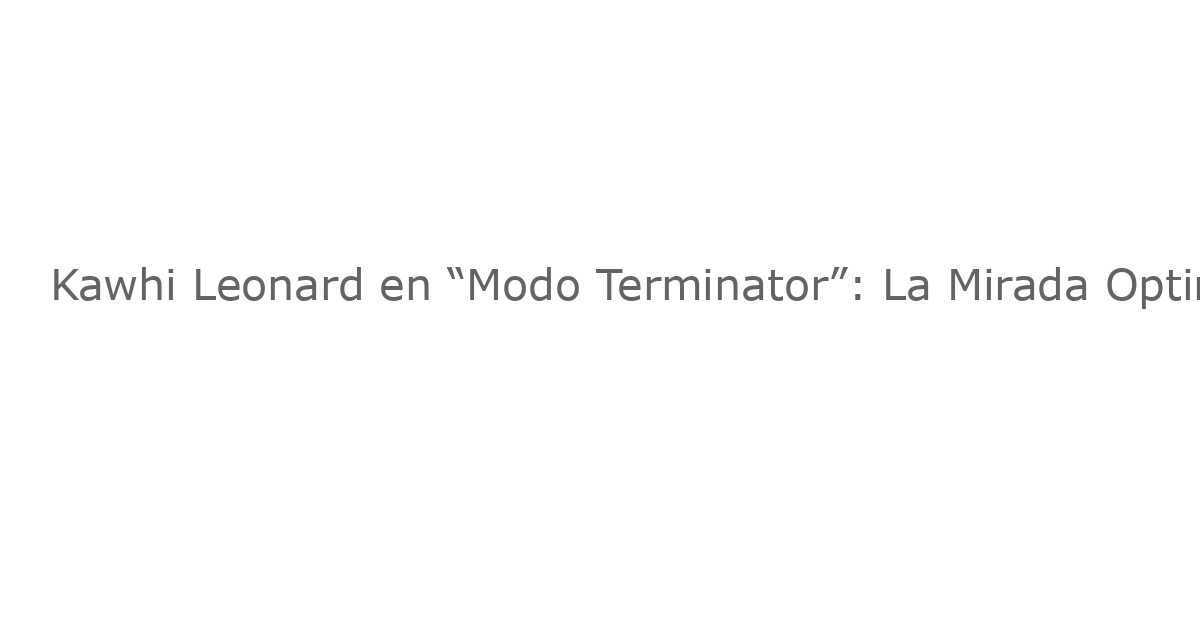 Kawhi Leonard en “Modo Terminator”: La Mirada Optimista de los Clippers